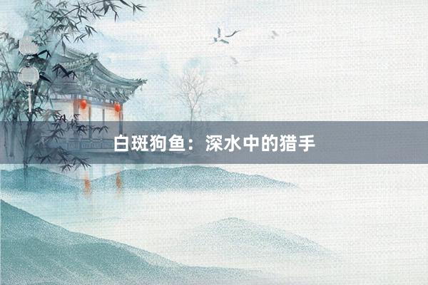 白斑狗鱼：深水中的猎手